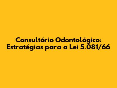 Consultório Odontológico: Estratégias para a Lei 5.081/66