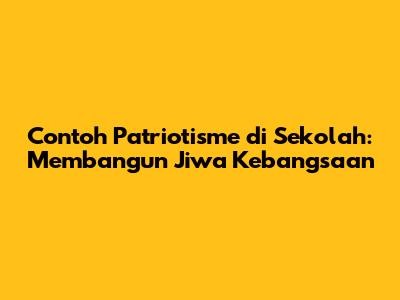 Contoh Patriotisme di Sekolah: Membangun Jiwa Kebangsaan