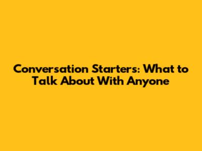 Conversation Starters: What to Talk About With Anyone