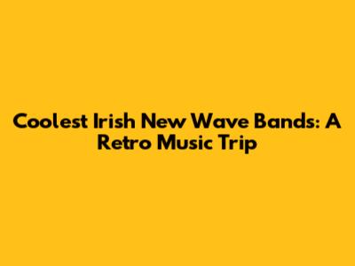 Coolest Irish New Wave Bands: A Retro Music Trip