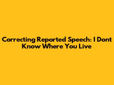 Correcting Reported Speech: "I Don't Know Where You Live"