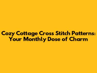 Cozy Cottage Cross Stitch Patterns: Your Monthly Dose of Charm