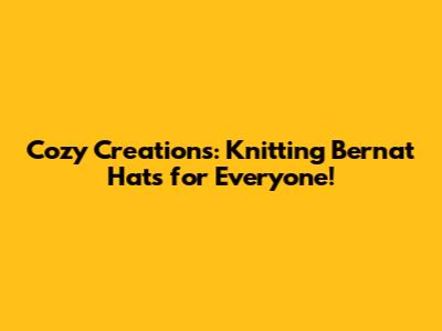 Cozy Creations: Knitting Bernat Hats for Everyone!