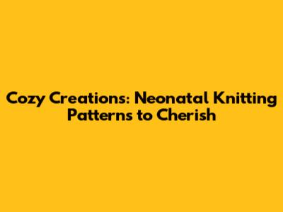 Cozy Creations: Neonatal Knitting Patterns to Cherish