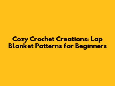 Cozy Crochet Creations: Lap Blanket Patterns for Beginners