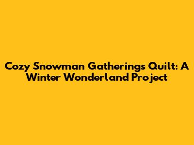 Cozy Snowman Gatherings Quilt: A Winter Wonderland Project