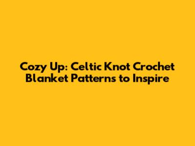 Cozy Up: Celtic Knot Crochet Blanket Patterns to Inspire