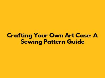 Crafting Your Own Art Case: A Sewing Pattern Guide