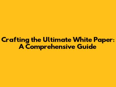 Crafting the Ultimate White Paper: A Comprehensive Guide