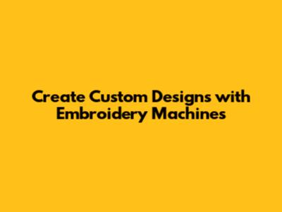 Create Custom Designs with Embroidery Machines