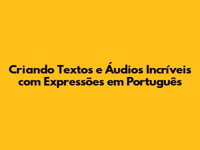 Criando Textos e Áudios Incríveis com Expressões em Português