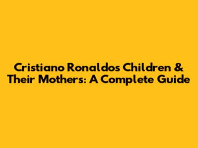 Cristiano Ronaldo's Children & Their Mothers: A Complete Guide