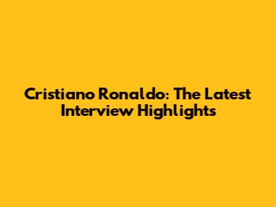 Cristiano Ronaldo: The Latest Interview Highlights