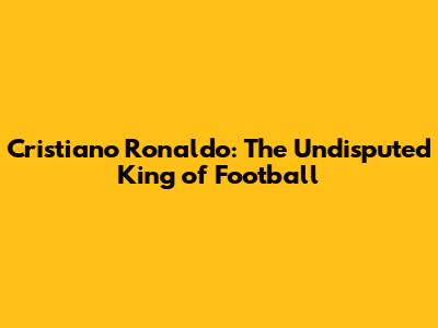 Cristiano Ronaldo: The Undisputed King of Football