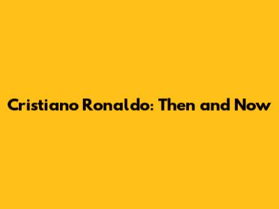 Cristiano Ronaldo: Then and Now
