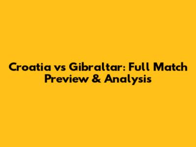 Croatia vs Gibraltar: Full Match Preview & Analysis