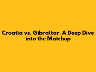 Croatia vs. Gibraltar: A Deep Dive into the Matchup