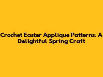 Crochet Easter Applique Patterns: A Delightful Spring Craft