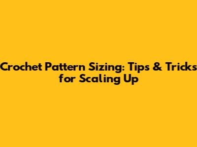 Crochet Pattern Sizing: Tips & Tricks for Scaling Up