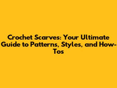 Crochet Scarves: Your Ultimate Guide to Patterns, Styles, and How-To's