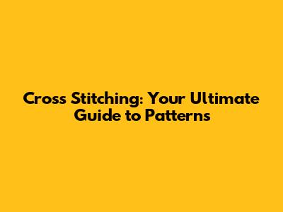 Cross Stitching: Your Ultimate Guide to Patterns