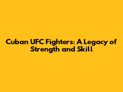 Cuban UFC Fighters: A Legacy of Strength and Skill