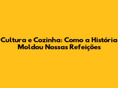 Cultura e Cozinha: Como a História Moldou Nossas Refeições