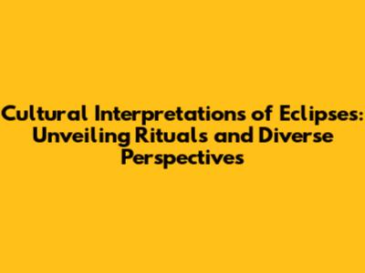 Cultural Interpretations of Eclipses: Unveiling Rituals and Diverse Perspectives