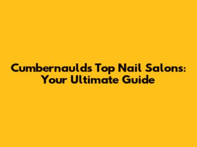 Cumbernauld's Top Nail Salons: Your Ultimate Guide