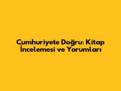 Cumhuriyete Doğru: Kitap İncelemesi ve Yorumları