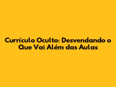 Currículo Oculto: Desvendando o Que Vai Além das Aulas