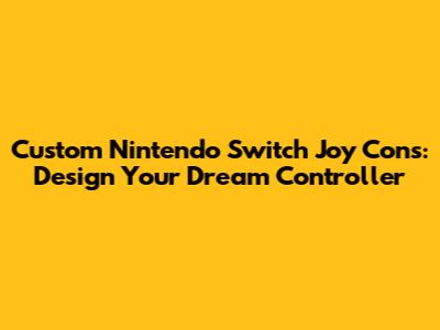 Custom Nintendo Switch Joy Cons: Design Your Dream Controller