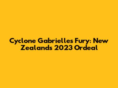 Cyclone Gabrielle's Fury: New Zealand's 2023 Ordeal