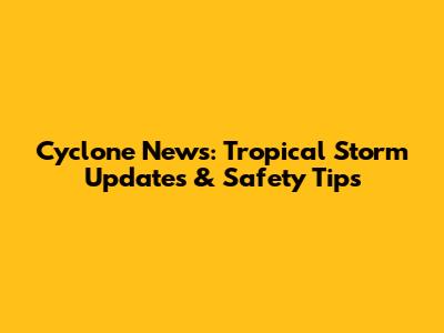 Cyclone News: Tropical Storm Updates & Safety Tips