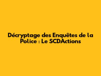 Décryptage des Enquêtes de la Police : Le SCD'Actions