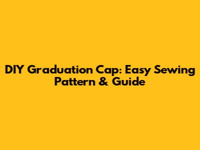 DIY Graduation Cap: Easy Sewing Pattern & Guide