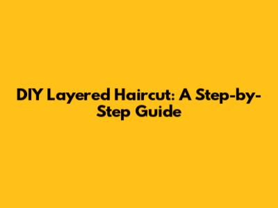 DIY Layered Haircut: A Step-by-Step Guide