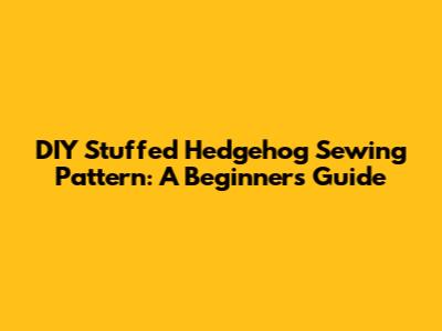 DIY Stuffed Hedgehog Sewing Pattern: A Beginner's Guide