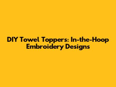 DIY Towel Toppers: In-the-Hoop Embroidery Designs