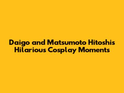 Daigo and Matsumoto Hitoshi's Hilarious Cosplay Moments