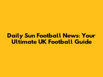 Daily Sun Football News: Your Ultimate UK Football Guide