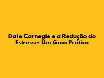 Dale Carnegie e a Redução do Estresse: Um Guia Prático