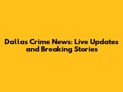 Dallas Crime News: Live Updates and Breaking Stories