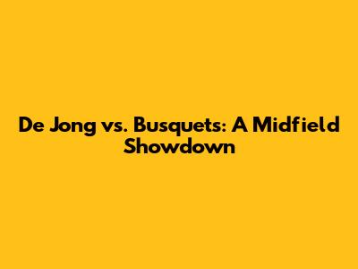 De Jong vs. Busquets: A Midfield Showdown