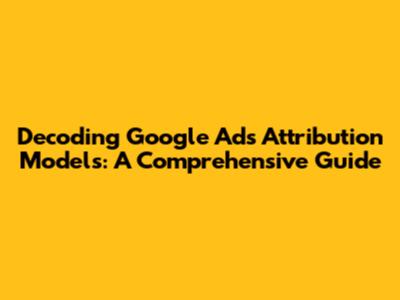 Decoding Google Ads Attribution Models: A Comprehensive Guide