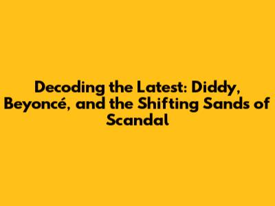 Decoding the Latest: Diddy, Beyoncé, and the Shifting Sands of Scandal