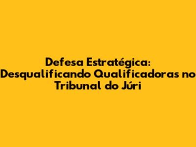 Defesa Estratégica: Desqualificando Qualificadoras no Tribunal do Júri