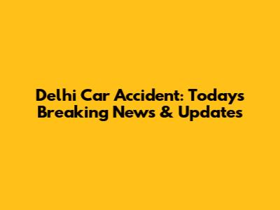 Delhi Car Accident: Today's Breaking News & Updates