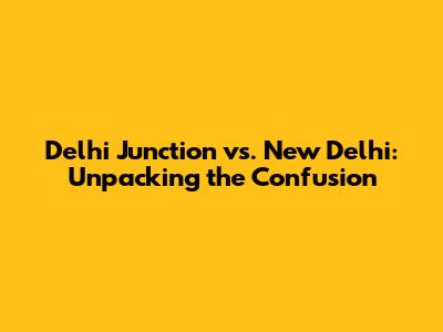 Delhi Junction vs. New Delhi: Unpacking the Confusion