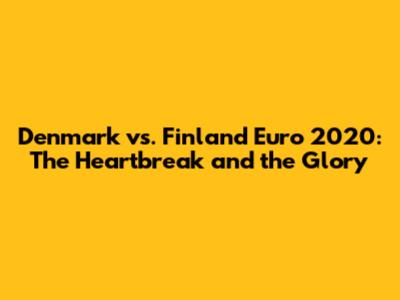 Denmark vs. Finland Euro 2020: The Heartbreak and the Glory